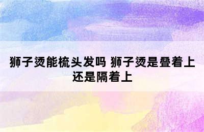 狮子烫能梳头发吗 狮子烫是叠着上还是隔着上